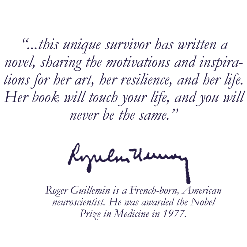 ...this unique survivor has written a novel, sharing the motivations and inspirations for her art, her resilience, and her life. Her book will touch your life, and you will never the same. Roger Guillemin is a French-born, American neuroscientist. He was awarded the Nobel Prize in Medicine in 1977.